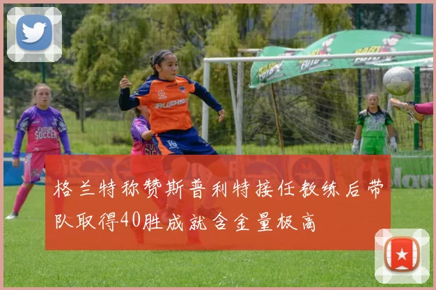 格兰特称赞斯普利特接任教练后带队取得40胜成就含金量极高