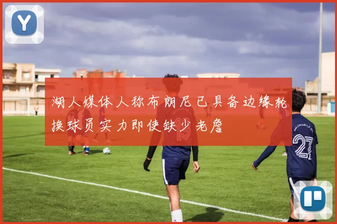 湖人媒体人称布朗尼已具备边缘轮换球员实力即使缺少老詹