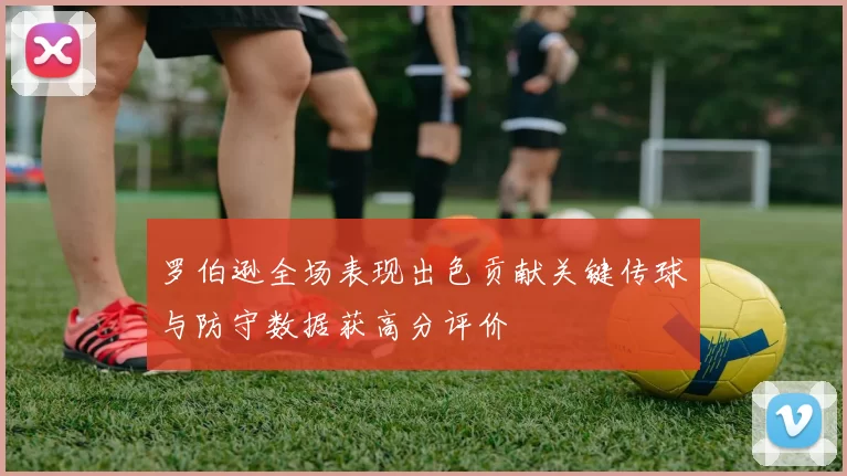 罗伯逊全场表现出色贡献关键传球与防守数据获高分评价