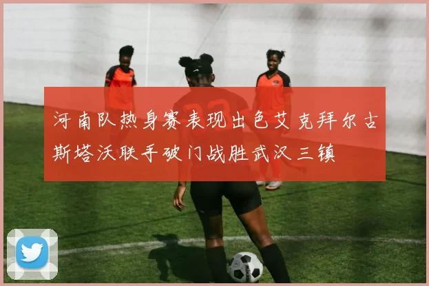 河南队热身赛表现出色艾克拜尔古斯塔沃联手破门战胜武汉三镇