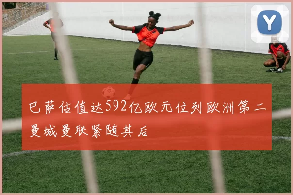 巴萨估值达592亿欧元位列欧洲第二曼城曼联紧随其后