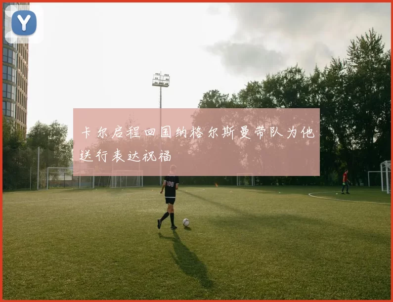 卡尔启程回国纳格尔斯曼带队为他送行表达祝福