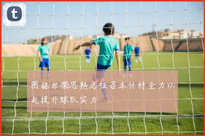 图赫尔深思熟虑征召本怀特全力以赴提升球队实力
