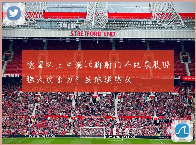 德国队上半场16脚射门平纪录展现强大攻击力引发球迷热议