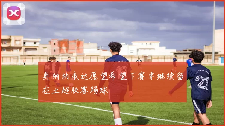 奥纳纳表达愿望希望下赛季继续留在土超联赛踢球