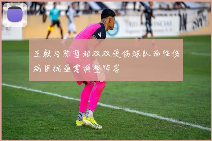 王毅与陈哲超双双受伤球队面临伤病困扰亟需调整阵容