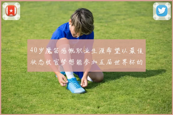 40岁魔笛感慨职业生涯希望以最佳状态收官梦想能参加五届世界杯的壮举