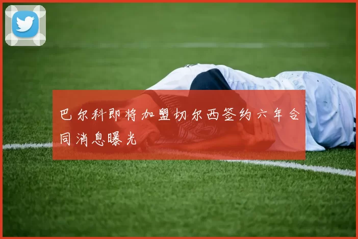 巴尔科即将加盟切尔西签约六年合同消息曝光