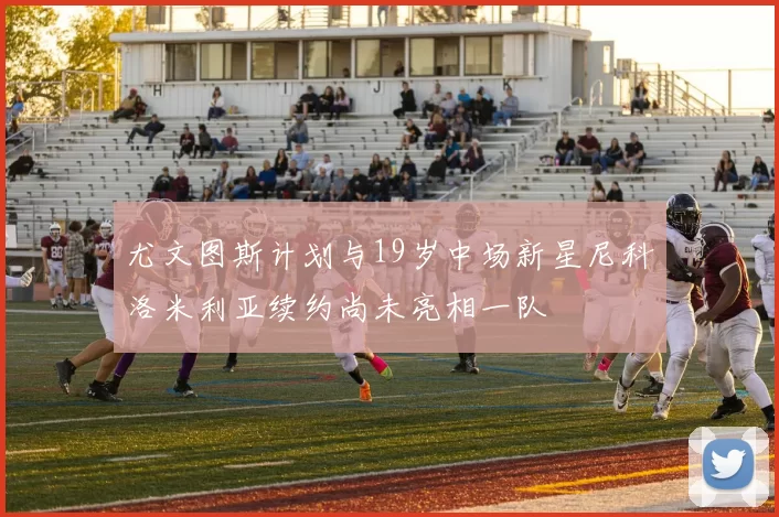 尤文图斯计划与19岁中场新星尼科洛米利亚续约尚未亮相一队