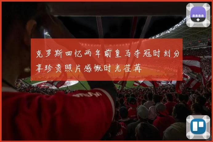 克罗斯回忆两年前皇马夺冠时刻分享珍贵照片感慨时光荏苒