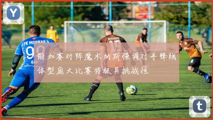 附加赛对阵魔术纳斯强调对手锋线体型庞大比赛将极具挑战性