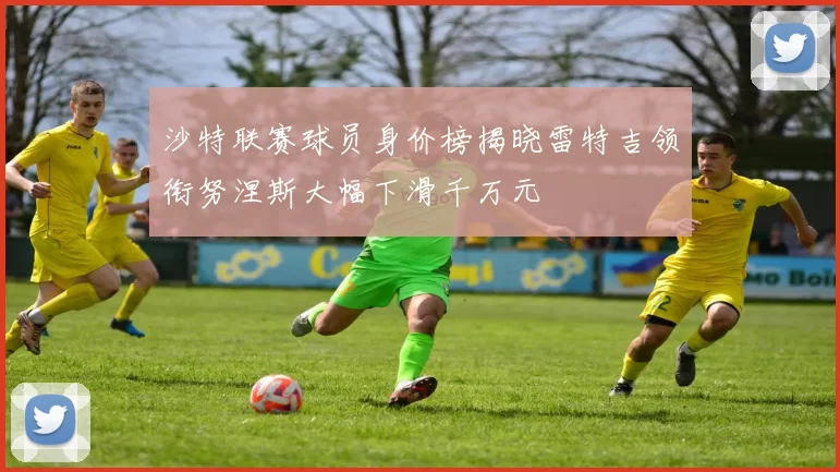 沙特联赛球员身价榜揭晓雷特吉领衔努涅斯大幅下滑千万元