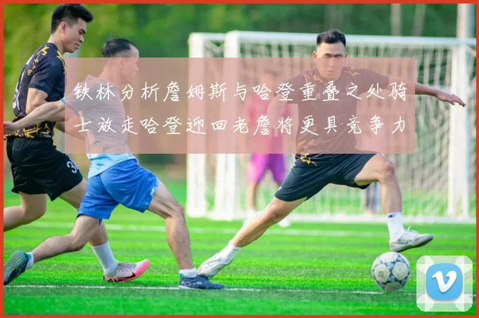 铁林分析詹姆斯与哈登重叠之处骑士放走哈登迎回老詹将更具竞争力