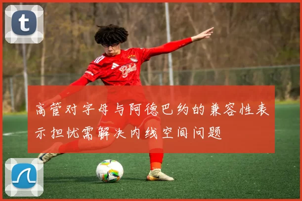 高管对字母与阿德巴约的兼容性表示担忧需解决内线空间问题
