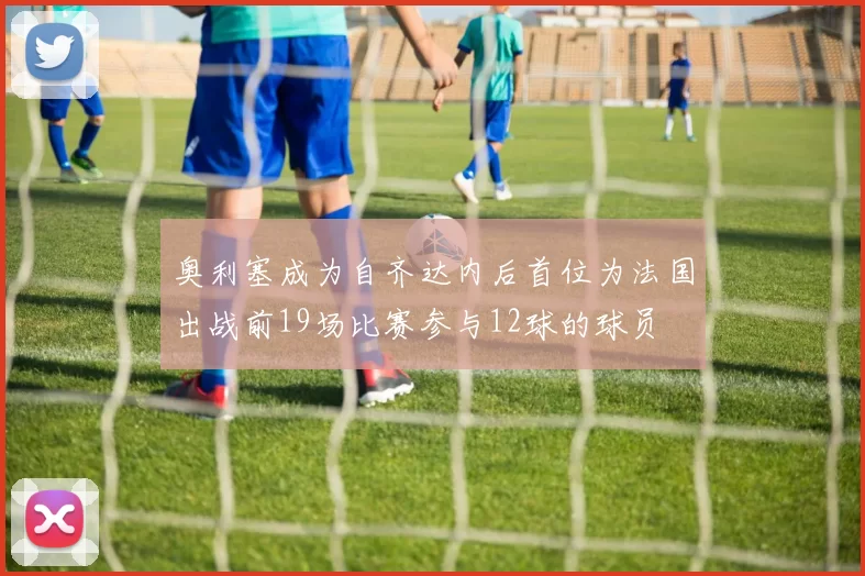 奥利塞成为自齐达内后首位为法国出战前19场比赛参与12球的球员