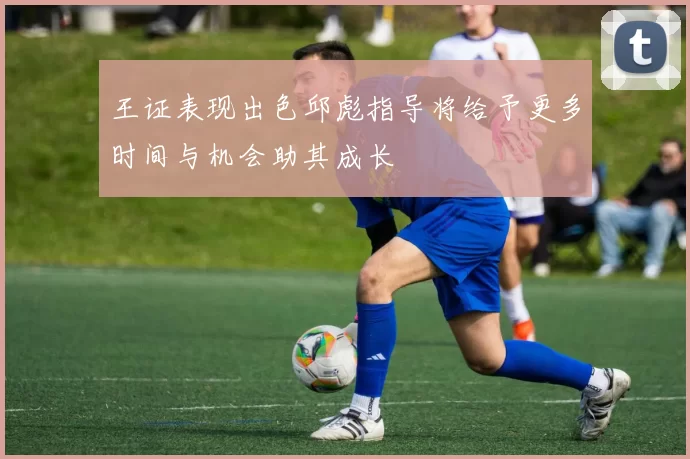 王证表现出色邱彪指导将给予更多时间与机会助其成长